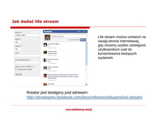 Jak dodać life stream


                                              Life stream można umieścić na
                                              swojej stronie internetowej,
                                              gdy chcemy szybko udostępnić
                                              użytkownikom czat do
                                              komentowania bieżących
                                              wydarzeń.




      Kreator jest dostępny pod adresem:
      http://developers.facebook.com/docs/reference/plugins/live-stream/
 