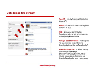 Jak dodać life stream

                        App ID – Identyfikator aplikacji albo
                        klucz API.

                        Width – Szerokość czata. Domyślna
                        wartość to 500

                        XID – Unikalny identyfikator.
                        Podajemy gdy na jednej podstronie
                        znajduje się kilka czatów

                        Always post to friends – Czy wpisy
                        na czacie mają pojawić się na
                        ścianie użytkownika na Facebooku?

                        Via Attribution URL – adres strony
                        WWWW gdzie ma być
                        przekierowany użytkownik, który
                        kliknie na wpis udostępniony na
                        ścianie Facebooka jego znajomego.
 