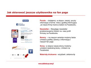 Jak skierować jeszcze użytkownika na fan page


                        Poczta – dodajemy w stopce naszej poczty
                        informacje w formie linka z grafiką informująca
                        ,ze nasza firmę można znaleźć na Facebooku.

                        Newsletter – Wysyłając newsletter
                        przekierowujemy linkiem na nasz profil
                        firmowy na Facebooku

                        Banery – na naszym serwisie możemy także
                        umieścic grafikę ,banery z informacją o
                        naszym fan page

                        Ikony– w stopce naszej strony możemy
                        umieścić dyskretną ikonę z linkiem na
                        Facebooka

                        Materiały drukowne - wizytówki ,reklama itp
 