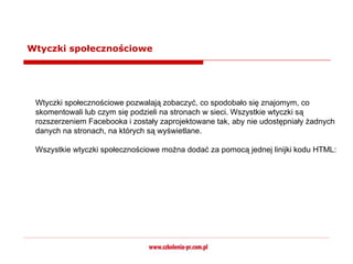 Wtyczki społecznościowe




 Wtyczki społecznościowe pozwalają zobaczyć, co spodobało się znajomym, co
 skomentowali lub czym się podzieli na stronach w sieci. Wszystkie wtyczki są
 rozszerzeniem Facebooka i zostały zaprojektowane tak, aby nie udostępniały żadnych
 danych na stronach, na których są wyświetlane.

 Wszystkie wtyczki społecznościowe można dodać za pomocą jednej linijki kodu HTML:
 