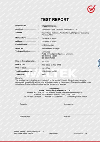 Waltek Testing Group (Foshan) Co., Ltd.
http://www.waltek.com.cn Page 1 of 60 WT-510-201-12-A
TEST REPORT
Reference No....................... : WTZ22F06119180L
Applicant............................... : Zhongshan Keyun Electronic Appliance Co., LTD.
Address................................. : Haiwei Road 42, Liexiyi, Xiaolan Town, Zhongshan, Guangdong
Province, PRC
Manufacturer ........................ : The same as above
Address................................. : The same as above
Product Name...................... : LED Ceiling light
Model No............................... : See model list on page 3
Test specification............... : Luminaires
Part 2-1: Fixed general purpose luminaries
IEC 60598-2-1:2020
IEC 60598-1:2020
Date of Receipt sample..... : 2022-06-21
Date of Test.......................... : 2022-06-22 to 2022-07-05
Date of Issue........................ : 2022-07-06
Test Report Form No......... : WSL-6059821A-02A
Test Result............................ : Pass
Remarks:
The results shown in this test report refer only to the sample(s) tested, this test report cannot be
reproduced, except in full, without prior written permission of the company. The report would be invalid
without specific stamp of test institute and the signatures of approver.
Prepared By:
Waltek Testing Group (Foshan) Co., Ltd.
Address: No.13-19, 2/F., 2nd Building, Sunlink International Machinery City,
Chencun, Shunde District, Foshan, Guangdong, China
Tel:+86-757-23811398 Fax:+86-757-23811381 E-mail:info@waltek.com.cn
Tested by: Approved by:
Richard Chan Jerry Mu
 