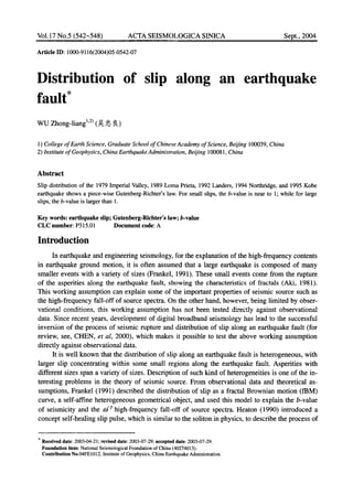 Vol.17 No.5 (542~548) ACTA SEISMOLOGICA SINICA Sept., 2004
Artide ID: 1000-9116(2004)05-0542-07
Distribution of slip along an earthquake
fault*
WU Zhong-liang L2)(~: ,~, ~)
1) College of Earth Science, Graduate School of ChineseAcademy of Science, Beijing 100039,China
2) Institute of Geophysics, China EarthquakeAdministration, Beijing 100081, China
Abstract
Slip distribution of the 1979ImperialValley,1989LomaPrieta, 1992Landers, 1994Northridge, and 1995Kobe
earthquake shows a piece-wiseGutenberg-Richter'slaw. For small slips, the b-value is near to 1; while for large
slips, the b-valueis largerthan 1.
Key words: earthquake slip; Gutenberg-Richter's law; b-value
CLC number: P315.01 Document code: A
Introduction
In earthquake and engineering seismology, for the explanation of the high-frequency contents
in earthquake ground motion, it is often assumed that a large earthquake is composed of many
smaller events with a variety of sizes (Frankel, 1991). These small events come from the rupture
of the asperities along the earthquake fault, showing the characteristics of fractals (Aki, 1981).
This working assumption can explain some of the important properties of seismic source such as
the high-frequency fall-off of source spectra. On the other hand, however, being limited by obser-
vational conditions, this working assumption has not been tested directly against observational
data. Since recent years, development of digital broadband seismology has lead to the successful
inversion of the process of seismic rupture and distribution of slip along an earthquake fault (for
review, see, CHEN, et al, 2000), which makes it possible to test the above working assumption
directly against observational data.
It is well known that the distribution of slip along an earthquake fault is heterogeneous, with
larger slip concentrating within some small regions along the earthquake fault. Asperities with
different sizes span a variety of sizes. Description of such kind of heterogeneities is one of the in-
teresting problems in the theory of seismic source. From observational data and theoretical as-
sumptions, Frankel (1991) described the distribution of slip as a fractal Brownian motion (fBM)
curve, a self-affine heterogeneous geometrical object, and used this model to explain the b-value
of seismicity and the m-r high-frequency fall-off of source spectra. Heaton (1990) introduced a
concept self-healing slip pulse, which is similar to the soliton in physics, to describe the process of
* Received date: 2003-04-21; revised date: 2003-07-29; accepted date: 2003-07-29.
Foundation item: National Seismological Foundation of China (40274013).
Contribution No.04FE 1012, Institute of Geophysics, China Earthquake Administration.
 
