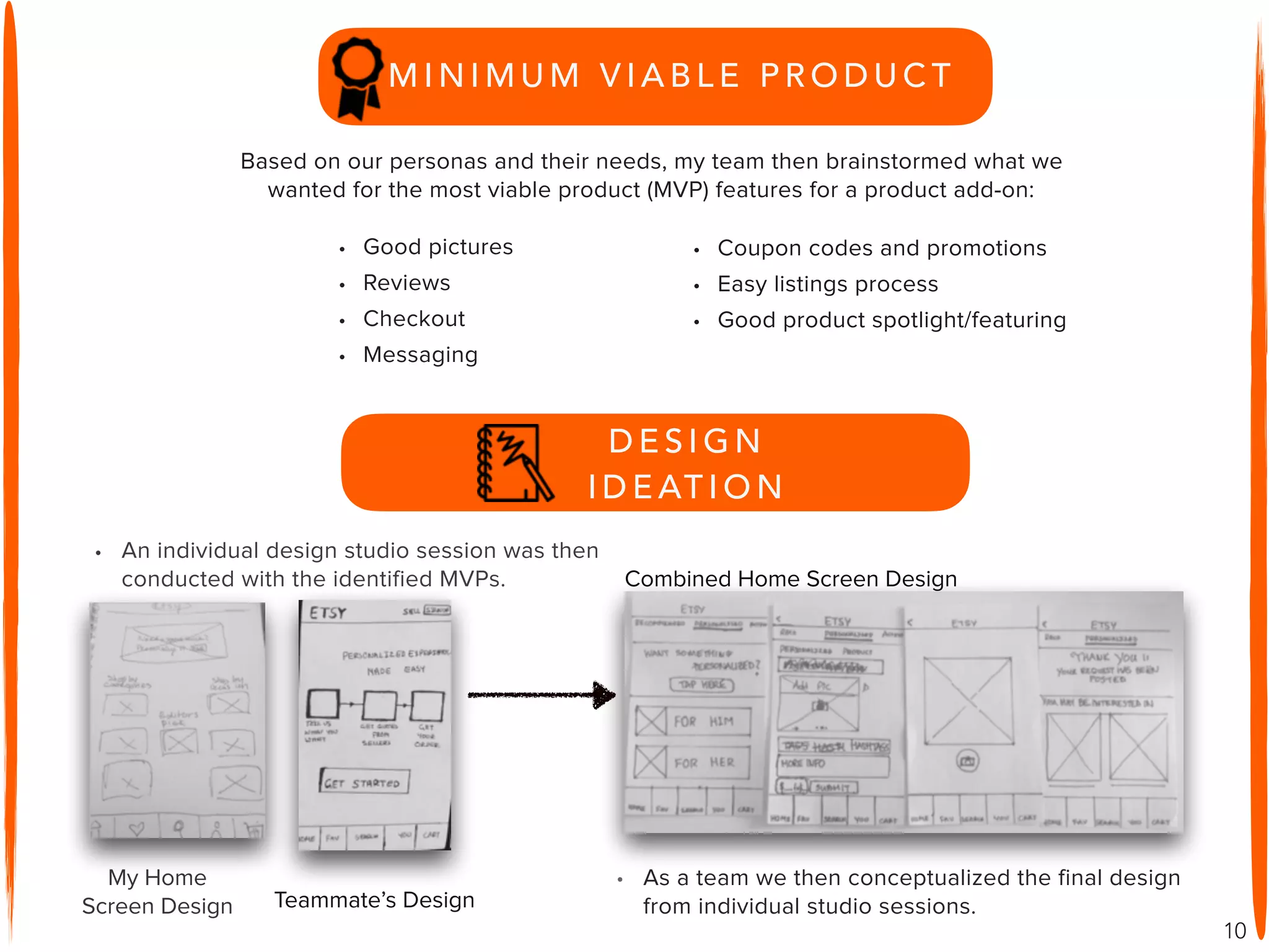 10
• Good pictures
• Reviews
• Checkout
• Messaging
• Coupon codes and promotions
• Easy listings process
• Good product spotlight/featuring
Based on our personas and their needs, my team then brainstormed what we
wanted for the most viable product (MVP) features for a product add-on:
• An individual design studio session was then
conducted with the identified MVPs. Combined Home Screen Design
D E S I G N
I D E AT I O N
• As a team we then conceptualized the final design
from individual studio sessions.
My Home
Screen Design Teammate’s Design
M I N I M U M V I A B L E P R O D U C T
 