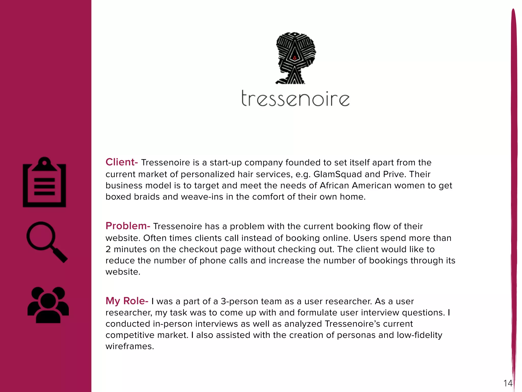 Client- Tressenoire is a start-up company founded to set itself apart from the
current market of personalized hair services, e.g. GlamSquad and Prive. Their
business model is to target and meet the needs of African American women to get
boxed braids and weave-ins in the comfort of their own home.
Problem- Tressenoire has a problem with the current booking flow of their
website. Often times clients call instead of booking online. Users spend more than
2 minutes on the checkout page without checking out. The client would like to
reduce the number of phone calls and increase the number of bookings through its
website.
My Role- I was a part of a 3-person team as a user researcher. As a user
researcher, my task was to come up with and formulate user interview questions. I
conducted in-person interviews as well as analyzed Tressenoire’s current
competitive market. I also assisted with the creation of personas and low-fidelity
wireframes.
14
 