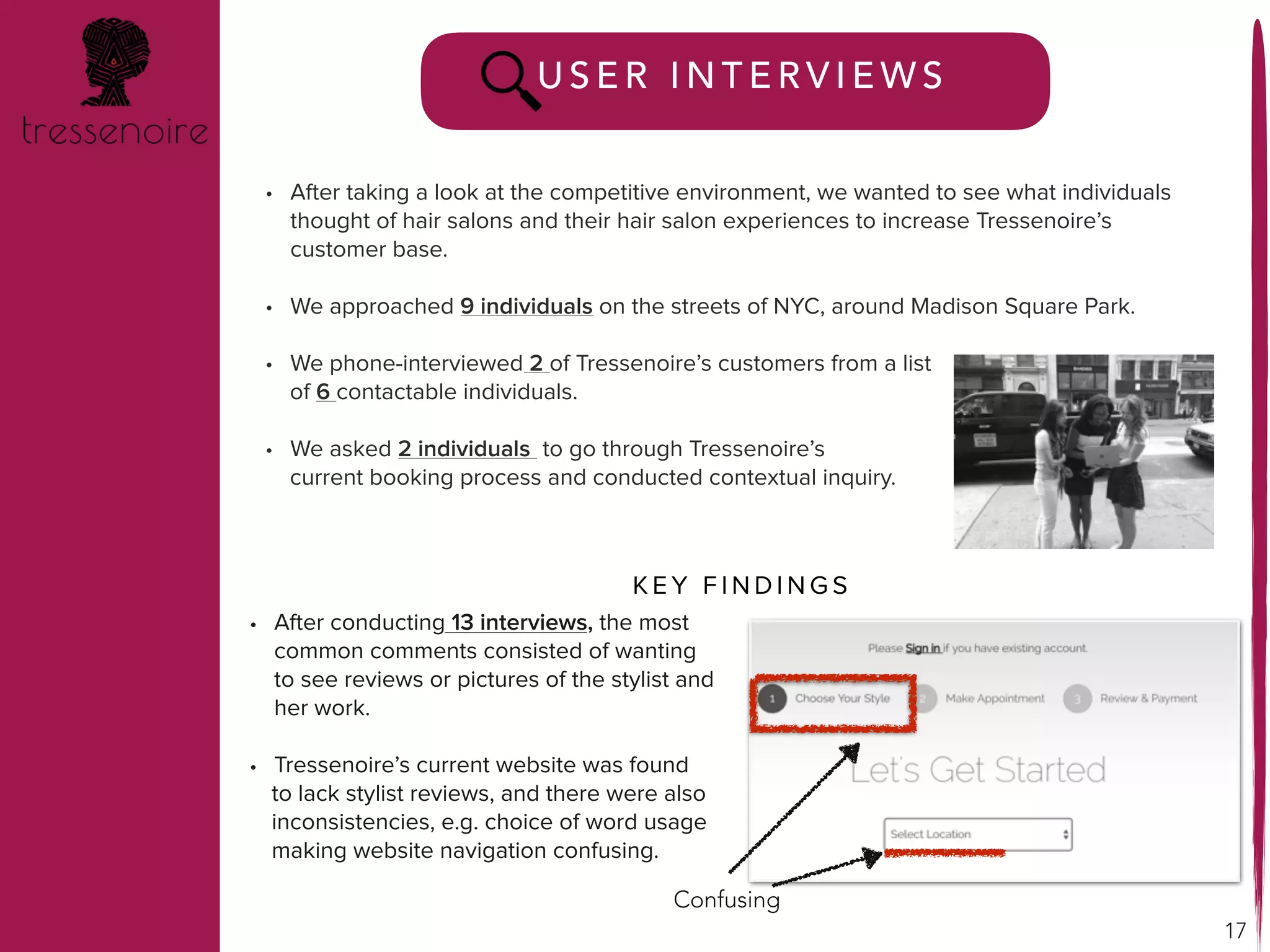 17
U S E R I N T E R V I E W S
• After conducting 13 interviews, the most
common comments consisted of wanting
to see reviews or pictures of the stylist and
her work.
• Tressenoire’s current website was found
to lack stylist reviews, and there were also
inconsistencies, e.g. choice of word usage
making website navigation confusing.
• After taking a look at the competitive environment, we wanted to see what individuals
thought of hair salons and their hair salon experiences to increase Tressenoire’s
customer base.
• We approached 9 individuals on the streets of NYC, around Madison Square Park.
• We phone-interviewed 2 of Tressenoire’s customers from a list
of 6 contactable individuals.
• We asked 2 individuals to go through Tressenoire’s
current booking process and conducted contextual inquiry.
K E Y F I N D I N G S
Confusing
 