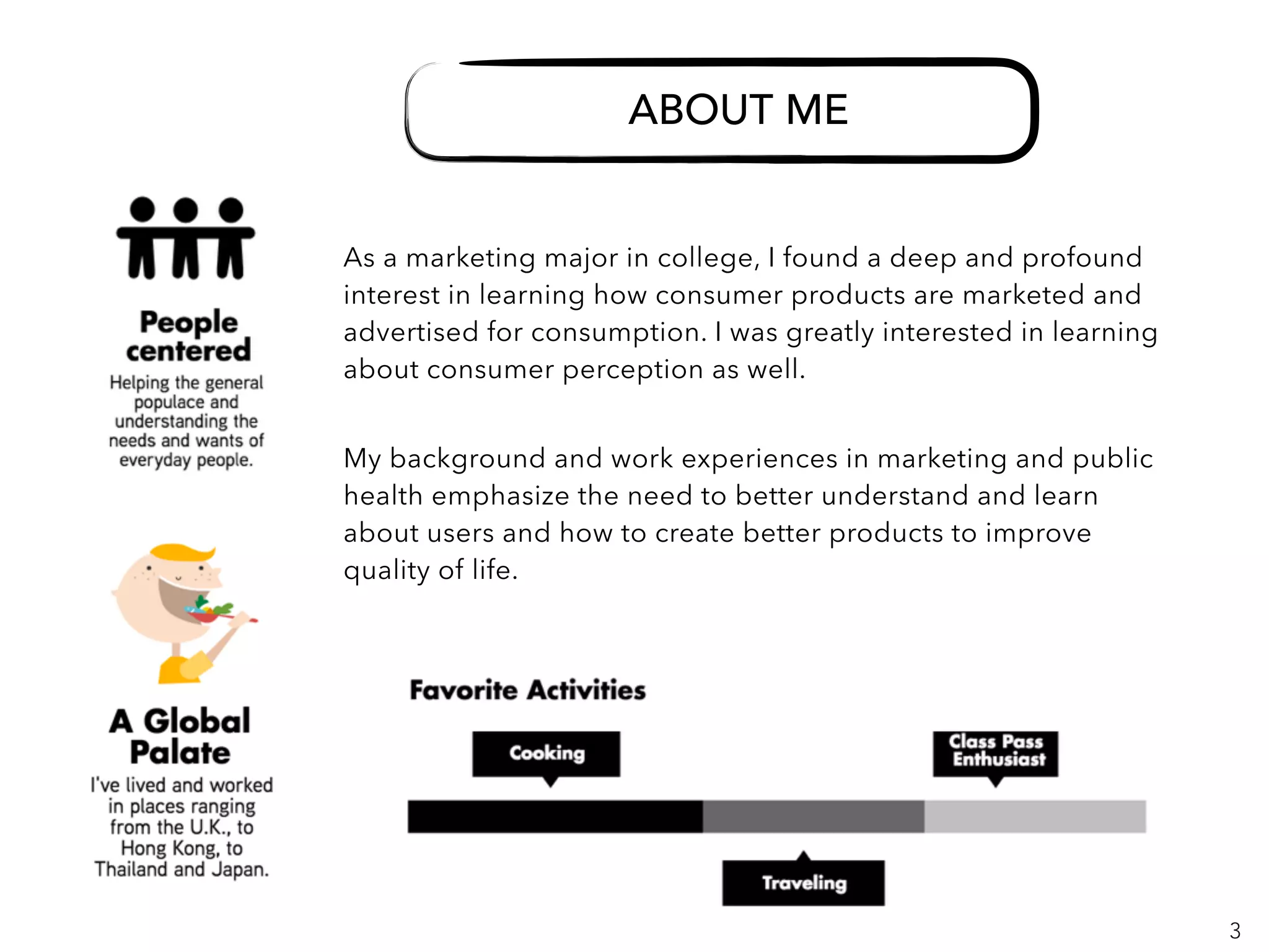 3
ABOUT ME
ABOUT ME
As a marketing major in college, I found a deep and profound
interest in learning how consumer products are marketed and
advertised for consumption. I was greatly interested in learning
about consumer perception as well.
My background and work experiences in marketing and public
health emphasize the need to better understand and learn
about users and how to create better products to improve
quality of life.
 