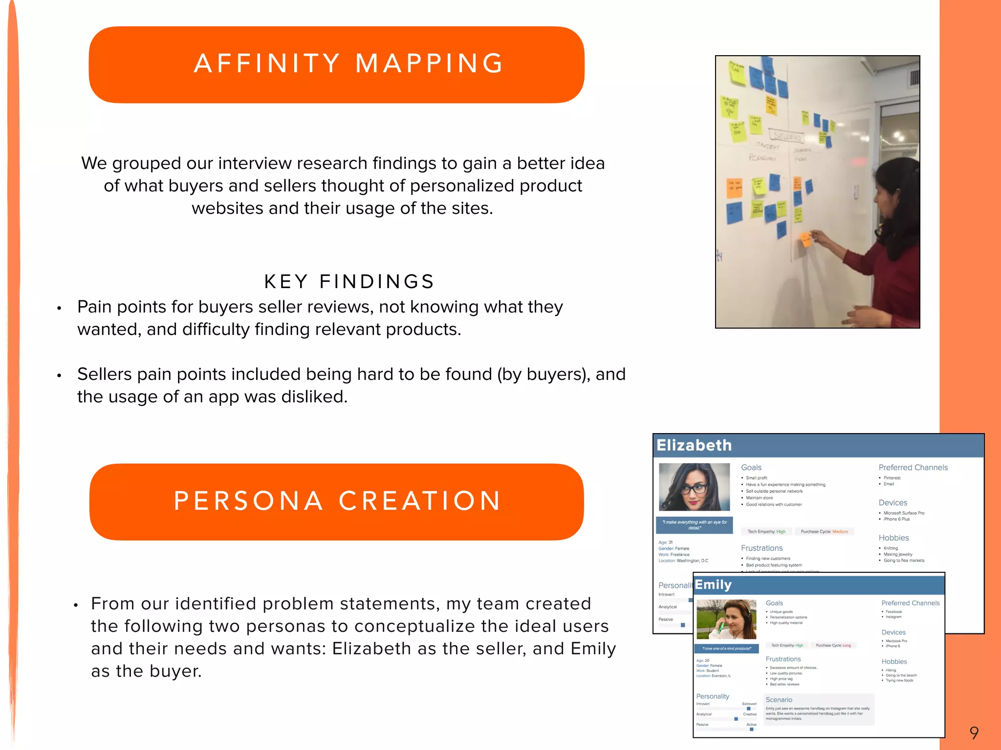 A F F I N I T Y M A P P I N G
9
We grouped our interview research ﬁndings to gain a better idea
of what buyers and sellers thought of personalized product
websites and their usage of the sites.
K E Y F I N D I N G S
• Pain points for buyers seller reviews, not knowing what they
wanted, and diﬃculty ﬁnding relevant products.
• Sellers pain points included being hard to be found (by buyers), and
the usage of an app was disliked.
P E R S O N A C R E AT I O N
• From our identified problem statements, my team created
the following two personas to conceptualize the ideal users
and their needs and wants: Elizabeth as the seller, and Emily
as the buyer.
 