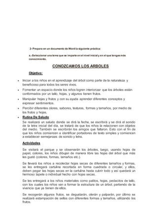 2- Prepara en un documento de Word la siguiente práctica:
a.-Seleccionar una tema que se imparte en el nivel inicial y en el que tengasmás
conocimiento.
CONOZCAMOS LOS ARBOLES
Objetivo:
 Iniciar a los niños en el aprendizaje del árbol como parte de la naturaleza y
beneficioso para todos los seres vivos.
 Fomentar un espacio donde los niños logren interiorizar que los árboles están
conformados por un tallo, hojas, y algunos tienen frutos.
 Manipular hojas y frutos y con su ayuda aprender diferentes conceptos y
expresar sentimientos.
 Percibir diferentes olores, sabores, texturas, formas y tamaños, por medio de
los frutos y hojas.
 Rutina De Saludo
Se realizará un saludo donde se dirá la fecha, se escribirá y se dirá el sonido
de la letra inicial del día, se tratará de que los niños la relacionen con objetos
del medio. También se escribirán los amigos que faltaron. Esto con el fin de
que los niños comiencen a identificar portadores de texto simples y comiencen
a establecer semejanzas de sonido y letra.
Actividades
Se visitará el parque y se observarán los árboles, luego, usando hojas de
papel, colores, los niños dibujan de manera libre las hojas del árbol que más
les gustó (colores, formas, tamaños etc.).
Se llevará los niños a recolectar hojas secas de diferentes tamaños y formas,
se les entregará cartulina recortada en forma cuadrada o circular, y ellos,
deben pegar las hojas secas en la cartulina hasta cubrir todo y así quedará un
hermoso tapete o individual hecho con hojas secas.
Se les entregará a los niños materiales como palitos, hojas, pedacitos de tallo,
con los cuales los niños van a formar la estructura de un árbol, partiendo de la
vivencia que ya tienen de ellos.
Se recogerán algunos frutos, se degustarán, olerán y palparán, por último se
realizará estampación de sellos con diferentes formas y tamaños, utilizando los
frutos.
 