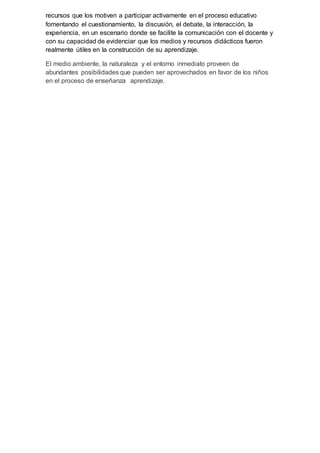 recursos que los motiven a participar activamente en el proceso educativo
fomentando el cuestionamiento, la discusión, el debate, la interacción, la
experiencia, en un escenario donde se facilite la comunicación con el docente y
con su capacidad de evidenciar que los medios y recursos didácticos fueron
realmente útiles en la construcción de su aprendizaje.
El medio ambiente, la naturaleza y el entorno inmediato proveen de
abundantes posibilidades que pueden ser aprovechados en favor de los niños
en el proceso de enseñanza aprendizaje.
 