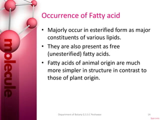 Occurrence of Fatty acid
• Majorly occur in esterified form as major
constituents of various lipids.
• They are also present as free
(unesterified) fatty acids.
• Fatty acids of animal origin are much
more simpler in structure in contrast to
those of plant origin.
14Department of Botany G.S.S.C Peshawar.
 