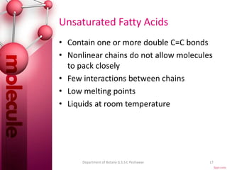 Unsaturated Fatty Acids
• Contain one or more double C=C bonds
• Nonlinear chains do not allow molecules
to pack closely
• Few interactions between chains
• Low melting points
• Liquids at room temperature
17Department of Botany G.S.S.C Peshawar.
 