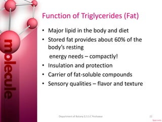 Function of Triglycerides (Fat)
• Major lipid in the body and diet
• Stored fat provides about 60% of the
body’s resting
energy needs – compactly!
• Insulation and protection
• Carrier of fat-soluble compounds
• Sensory qualities – flavor and texture
22Department of Botany G.S.S.C Peshawar.
 