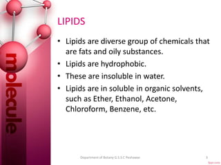 LIPIDS
• Lipids are diverse group of chemicals that
are fats and oily substances.
• Lipids are hydrophobic.
• These are insoluble in water.
• Lipids are in soluble in organic solvents,
such as Ether, Ethanol, Acetone,
Chloroform, Benzene, etc.
3Department of Botany G.S.S.C Peshawar.
 