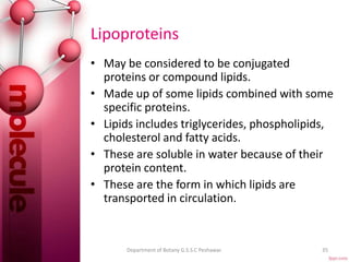 Lipoproteins
• May be considered to be conjugated
proteins or compound lipids.
• Made up of some lipids combined with some
specific proteins.
• Lipids includes triglycerides, phospholipids,
cholesterol and fatty acids.
• These are soluble in water because of their
protein content.
• These are the form in which lipids are
transported in circulation.
35Department of Botany G.S.S.C Peshawar.
 