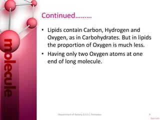 Continued………
• Lipids contain Carbon, Hydrogen and
Oxygen, as in Carbohydrates. But in lipids
the proportion of Oxygen is much less.
• Having only two Oxygen atoms at one
end of long molecule.
4Department of Botany G.S.S.C Peshawar.
 