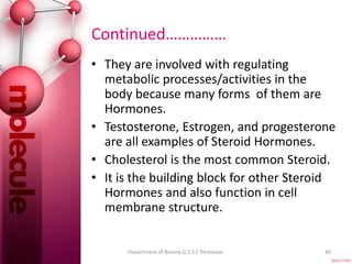 Continued……………
• They are involved with regulating
metabolic processes/activities in the
body because many forms of them are
Hormones.
• Testosterone, Estrogen, and progesterone
are all examples of Steroid Hormones.
• Cholesterol is the most common Steroid.
• It is the building block for other Steroid
Hormones and also function in cell
membrane structure.
40Department of Botany G.S.S.C Peshawar.
 