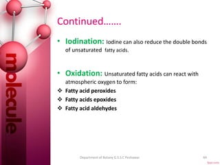 Continued…….
• Iodination: Iodine can also reduce the double bonds
of unsaturated fatty acids.
• Oxidation: Unsaturated fatty acids can react with
atmospheric oxygen to form:
 Fatty acid peroxides
 Fatty acids epoxides
 Fatty acid aldehydes
44Department of Botany G.S.S.C Peshawar.
 