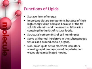 Functions of Lipids
• Storage form of energy.
• Important dietary components because of their
high energy value and also because of the fat
soluble vitamins and the essential fatty acids
contained in the fat of natural foods.
• Structural components of cell membranes
• Serve as thermal insulators in the subcutaneous
tissues and around certain organs.
• Non-polar lipids act as electrical insulators,
allowing rapid propagation of depolarization
waves along myelinated nerves.
45Department of Botany G.S.S.C Peshawar.
 