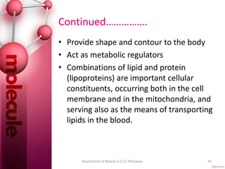 Continued…………….
• Provide shape and contour to the body
• Act as metabolic regulators
• Combinations of lipid and protein
(lipoproteins) are important cellular
constituents, occurring both in the cell
membrane and in the mitochondria, and
serving also as the means of transporting
lipids in the blood.
46Department of Botany G.S.S.C Peshawar.
 