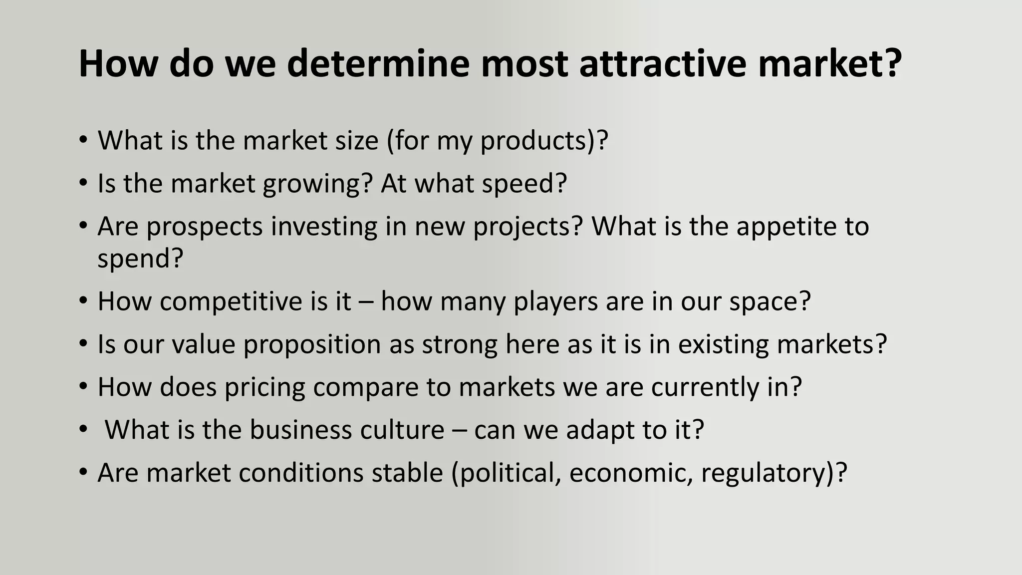 How do we determine most attractive market?
• What is the market size (for my products)?
• Is the market growing? At what speed?
• Are prospects investing in new projects? What is the appetite to
spend?
• How competitive is it – how many players are in our space?
• Is our value proposition as strong here as it is in existing markets?
• How does pricing compare to markets we are currently in?
• What is the business culture – can we adapt to it?
• Are market conditions stable (political, economic, regulatory)?
 