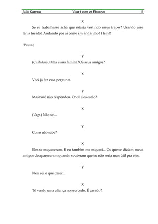 Julio CarraraJulio CarraraJulio CarraraJulio Carrara Voar é cVoar é cVoar é cVoar é com os Pássarosom os Pássarosom os Pássarosom os Pássaros 9999
X
Se eu trabalhasse acha que estaria vestindo esses trapos? Usando esse
tênis furado? Andando por aí como um andarilho? Hein?!
(Pausa.)
Y
(Cuidadoso.) Mas e sua família? Os seus amigos?
X
Você já fez essa pergunta.
Y
Mas você não respondeu. Onde eles estão?
X
(Vago.) Não sei...
Y
Como não sabe?
X
Eles se esqueceram. E eu também me esqueci... Os que se diziam meus
amigos desapareceram quando souberam que eu não seria mais útil pra eles.
Y
Nem sei o que dizer...
X
Tô vendo uma aliança no seu dedo. É casado?
 