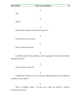 Julio CarraraJulio CarraraJulio CarraraJulio Carrara Voar é cVoar é cVoar é cVoar é com os Pássarosom os Pássarosom os Pássarosom os Pássaros 10101010
Y
Sou.
X
Filhos?
Y
Dois meninos lindos. Um de 10 e outro de 4.
X
Eles devem te amar muito.
Y
Sim, nos amamos muito.
X
E também deve ter casa própria, carro na garagem e uma conta bancária
bem gorda, não é?
Y
(Constrangido, suspira.) É.
X
E depois de tudo isso você vai continuar afirmando que não vê diferença
nenhuma entre a gente?
Y
Não se maltrate assim... Vá pra casa, tome um banho e procure
descansar um pouco.
 