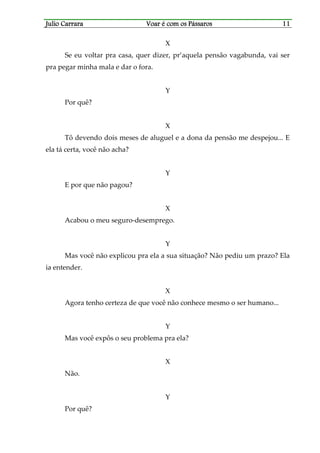 Julio CarraraJulio CarraraJulio CarraraJulio Carrara Voar é cVoar é cVoar é cVoar é com os Pássarosom os Pássarosom os Pássarosom os Pássaros 11111111
X
Se eu voltar pra casa, quer dizer, pr’aquela pensão vagabunda, vai ser
pra pegar minha mala e dar o fora.
Y
Por quê?
X
Tô devendo dois meses de aluguel e a dona da pensão me despejou... E
ela tá certa, você não acha?
Y
E por que não pagou?
X
Acabou o meu seguro-desemprego.
Y
Mas você não explicou pra ela a sua situação? Não pediu um prazo? Ela
ia entender.
X
Agora tenho certeza de que você não conhece mesmo o ser humano...
Y
Mas você expôs o seu problema pra ela?
X
Não.
Y
Por quê?
 