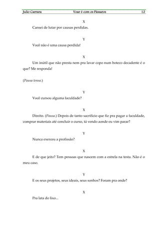 Julio CarraraJulio CarraraJulio CarraraJulio Carrara Voar é cVoar é cVoar é cVoar é com os Pássarosom os Pássarosom os Pássarosom os Pássaros 12121212
X
Cansei de lutar por causas perdidas.
Y
Você não é uma causa perdida!
X
Um inútil que não presta nem pra lavar copo num boteco decadente é o
que? Me responda!
(Pausa tensa.)
Y
Você cursou alguma faculdade?
X
Direito. (Pausa.) Depois de tanto sacrifício que fiz pra pagar a faculdade,
comprar materiais até concluir o curso, tá vendo aonde eu vim parar?
Y
Nunca exerceu a profissão?
X
E de que jeito? Tem pessoas que nascem com a estrela na testa. Não é o
meu caso.
Y
E os seus projetos, seus ideais, seus sonhos? Foram pra onde?
X
Pra lata do lixo...
 