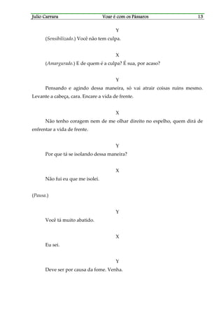Julio CarraraJulio CarraraJulio CarraraJulio Carrara Voar é cVoar é cVoar é cVoar é com os Pássarosom os Pássarosom os Pássarosom os Pássaros 13131313
Y
(Sensibilizado.) Você não tem culpa.
X
(Amargurado.) E de quem é a culpa? É sua, por acaso?
Y
Pensando e agindo dessa maneira, só vai atrair coisas ruins mesmo.
Levante a cabeça, cara. Encare a vida de frente.
X
Não tenho coragem nem de me olhar direito no espelho, quem dirá de
enfrentar a vida de frente.
Y
Por que tá se isolando dessa maneira?
X
Não fui eu que me isolei.
(Pausa.)
Y
Você tá muito abatido.
X
Eu sei.
Y
Deve ser por causa da fome. Venha.
 