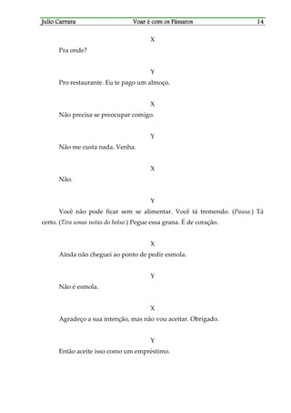 Julio CarraraJulio CarraraJulio CarraraJulio Carrara Voar é cVoar é cVoar é cVoar é com os Pássarosom os Pássarosom os Pássarosom os Pássaros 14141414
X
Pra onde?
Y
Pro restaurante. Eu te pago um almoço.
X
Não precisa se preocupar comigo.
Y
Não me custa nada. Venha.
X
Não.
Y
Você não pode ficar sem se alimentar. Você tá tremendo. (Pausa.) Tá
certo. (Tira umas notas do bolso.) Pegue essa grana. É de coração.
X
Ainda não cheguei ao ponto de pedir esmola.
Y
Não é esmola.
X
Agradeço a sua intenção, mas não vou aceitar. Obrigado.
Y
Então aceite isso como um empréstimo.
 