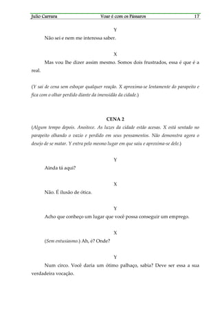 Julio CarraraJulio CarraraJulio CarraraJulio Carrara Voar é cVoar é cVoar é cVoar é com os Pássarosom os Pássarosom os Pássarosom os Pássaros 17171717
Y
Não sei e nem me interessa saber.
X
Mas vou lhe dizer assim mesmo. Somos dois frustrados, essa é que é a
real.
(Y sai de cena sem esboçar qualquer reação. X aproxima-se lentamente do parapeito e
fica com o olhar perdido diante da imensidão da cidade.)
CENA 2
(Algum tempo depois. Anoitece. As luzes da cidade estão acesas. X está sentado no
parapeito olhando o vazio e perdido em seus pensamentos. Não demonstra agora o
desejo de se matar. Y entra pelo mesmo lugar em que saiu e aproxima-se dele.)
Y
Ainda tá aqui?
X
Não. É ilusão de ótica.
Y
Acho que conheço um lugar que você possa conseguir um emprego.
X
(Sem entusiasmo.) Ah, é? Onde?
Y
Num circo. Você daria um ótimo palhaço, sabia? Deve ser essa a sua
verdadeira vocação.
 