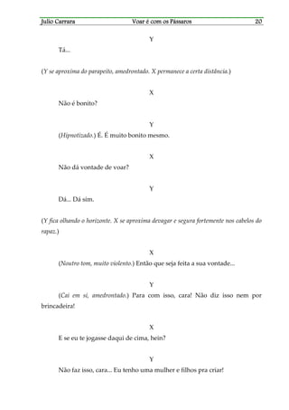Julio CarraraJulio CarraraJulio CarraraJulio Carrara Voar é cVoar é cVoar é cVoar é com os Pássarosom os Pássarosom os Pássarosom os Pássaros 20202020
Y
Tá...
(Y se aproxima do parapeito, amedrontado. X permanece a certa distância.)
X
Não é bonito?
Y
(Hipnotizado.) É. É muito bonito mesmo.
X
Não dá vontade de voar?
Y
Dá... Dá sim.
(Y fica olhando o horizonte. X se aproxima devagar e segura fortemente nos cabelos do
rapaz.)
X
(Noutro tom, muito violento.) Então que seja feita a sua vontade...
Y
(Cai em si, amedrontado.) Para com isso, cara! Não diz isso nem por
brincadeira!
X
E se eu te jogasse daqui de cima, hein?
Y
Não faz isso, cara... Eu tenho uma mulher e filhos pra criar!
 