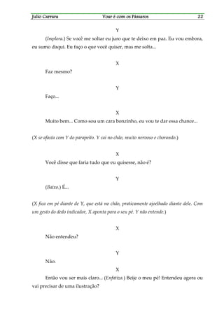 Julio CarraraJulio CarraraJulio CarraraJulio Carrara Voar é cVoar é cVoar é cVoar é com os Pássarosom os Pássarosom os Pássarosom os Pássaros 22222222
Y
(Implora.) Se você me soltar eu juro que te deixo em paz. Eu vou embora,
eu sumo daqui. Eu faço o que você quiser, mas me solta...
X
Faz mesmo?
Y
Faço...
X
Muito bem... Como sou um cara bonzinho, eu vou te dar essa chance...
(X se afasta com Y do parapeito. Y cai no chão, muito nervoso e chorando.)
X
Você disse que faria tudo que eu quisesse, não é?
Y
(Baixo.) É...
(X fica em pé diante de Y, que está no chão, praticamente ajoelhado diante dele. Com
um gesto do dedo indicador, X aponta para o seu pé. Y não entende.)
X
Não entendeu?
Y
Não.
X
Então vou ser mais claro... (Enfatiza.) Beije o meu pé! Entendeu agora ou
vai precisar de uma ilustração?
 