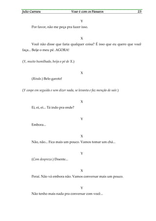 Julio CarraraJulio CarraraJulio CarraraJulio Carrara Voar é cVoar é cVoar é cVoar é com os Pássarosom os Pássarosom os Pássarosom os Pássaros 23232323
Y
Por favor, não me peça pra fazer isso.
X
Você não disse que faria qualquer coisa? É isso que eu quero que você
faça... Beije o meu pé. AGORA!
(Y, muito humilhado, beija o pé de X.)
X
(Rindo.) Belo garoto!
(Y cospe em seguida e sem dizer nada, se levanta e faz menção de sair.)
X
Ei, ei, ei... Tá indo pra onde?
Y
Embora...
X
Não, não... Fica mais um pouco. Vamos tomar um chá...
Y
(Com desprezo.) Doente...
X
Peraí. Não vá embora não. Vamos conversar mais um pouco.
Y
Não tenho mais nada pra conversar com você...
 