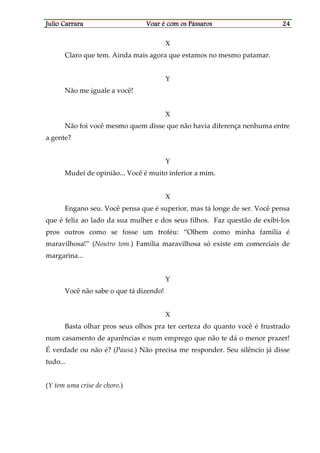 Julio CarraraJulio CarraraJulio CarraraJulio Carrara Voar é cVoar é cVoar é cVoar é com os Pássarosom os Pássarosom os Pássarosom os Pássaros 24242424
X
Claro que tem. Ainda mais agora que estamos no mesmo patamar.
Y
Não me iguale a você!
X
Não foi você mesmo quem disse que não havia diferença nenhuma entre
a gente?
Y
Mudei de opinião... Você é muito inferior a mim.
X
Engano seu. Você pensa que é superior, mas tá longe de ser. Você pensa
que é feliz ao lado da sua mulher e dos seus filhos. Faz questão de exibi-los
pros outros como se fosse um troféu: “Olhem como minha família é
maravilhosa!” (Noutro tom.) Família maravilhosa só existe em comerciais de
margarina...
Y
Você não sabe o que tá dizendo!
X
Basta olhar pros seus olhos pra ter certeza do quanto você é frustrado
num casamento de aparências e num emprego que não te dá o menor prazer!
É verdade ou não é? (Pausa.) Não precisa me responder. Seu silêncio já disse
tudo...
(Y tem uma crise de choro.)
 