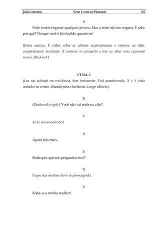 Julio CarraraJulio CarraraJulio CarraraJulio Carrara Voar é cVoar é cVoar é cVoar é com os Pássarosom os Pássarosom os Pássarosom os Pássaros 25252525
X
Pode tentar enganar qualquer pessoa. Mas a mim não me engana. E sabe
por quê? Porque você é tão fudido quanto eu!
(Entra música. Y reflete sobre os últimos acontecimentos e senta-se no chão,
completamente atordoado. X senta-se no parapeito e tem no olhar uma expressão
serena. Black-out.)
CENA 3
(Luz vai subindo em resistência, bem lentamente. Está amanhecendo. X e Y estão
sentados no centro, olhando para o horizonte. Longo silêncio.)
X
(Quebrando o gelo.) Você não vai embora, não?
Y
Tô te incomodando?
X
Agora não mais.
Y
Então por que me perguntou isso?
X
É que sua mulher deve tá preocupada.
Y
Foda-se a minha mulher!
 