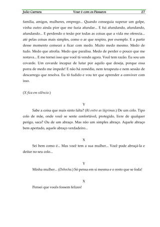 Julio CarraraJulio CarraraJulio CarraraJulio Carrara Voar é cVoar é cVoar é cVoar é com os Pássarosom os Pássarosom os Pássarosom os Pássaros 27272727
família, amigos, mulheres, emprego... Quando conseguia superar um golpe,
vinha outro ainda pior que me fazia afundar... E fui afundando, afundando,
afundando... E perdendo o tesão por todas as coisas que a vida me oferecia...
até pelas coisas mais simples, como o ar que respiro, por exemplo. E a partir
desse momento comecei a ficar com medo. Muito medo mesmo. Medo de
tudo. Medo que atrofia. Medo que paralisa. Medo de perder o pouco que me
restava... E me tornei isso que você tá vendo agora. Você tem razão. Eu sou um
covarde. Um covarde incapaz de lutar por aquilo que deseja, porque essa
porra de medo me impede! E não há remédio, nem terapeuta e nem sessão de
descarrego que resolva. Eu tô fudido e vou ter que aprender a conviver com
isso.
(X fica em silêncio.)
Y
Sabe a coisa que mais sinto falta? (Ri entre as lágrimas.) De um colo. Tipo
colo de mãe, onde você se sente confortável, protegido, livre de qualquer
perigo, saca? Ou de um abraço. Mas não um simples abraço. Aquele abraço
bem apertado, aquele abraço verdadeiro...
X
Sei bem como é... Mas você tem a sua mulher... Você pode abraçá-la e
deitar no seu colo...
Y
Minha mulher... (Debocha.) Só pensa em si mesma e o resto que se foda!
X
Pensei que vocês fossem felizes!
 