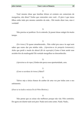 Julio CarraraJulio CarraraJulio CarraraJulio Carrara Voar é cVoar é cVoar é cVoar é com os Pássarosom os Pássarosom os Pássarosom os Pássaros 28282828
Y
Você mesmo disse que famílias felizes só existem em comerciais de
margarina, não disse? Tenho que concordar com você... O pior é que meus
filhos estão indo pro mesmo caminho da mãe... Dói muito dizer isso, mas é
verdade!
X
Não precisa se justificar. Eu te entendo. Já passei desse estágio há muito
tempo.
Y
(Em transe.) Tá quase amanhecendo... Não voltei pra casa e to aqui sem
saber que rumo dar pra minha vida... (Aproxima-se do parapeito lentamente.)
Acho que perdi o medo de altura! (Ri da superação.) Como é bom sentir esse
arzinho frio da madrugada! Dá vontade mergulhar no desconhecido.
X
(Aproxima-se do rapaz.) Então não perca essa oportunidade, cara.
Y
(Como se acordasse do transe.) Hein?!
X
Talvez seja a única chance de acabar de uma vez por todas com o seu
sofrimento.
(Ouve-se no áudio a música Íris de Wim Mertens.)
X
Não pense que as coisas vão melhorar porque não vão. Pelo contrário.
De agora em diante tudo será pior. Nada será como antes. Nada. Nada...
 