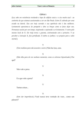 Julio CarraraJulio CarraraJulio CarraraJulio Carrara Voar é cVoar é cVoar é cVoar é com os Pássarosom os Pássarosom os Pássarosom os Pássaros 2222
CENA 1
(Luz sobe em resistência revelando o topo do edifício vazio e o céu muito azul - ao
contrário do que estamos acostumados a ver em São Paulo. Entra X subindo por uma
escada na lateral. Usa um traje surrado e sua aparência não é das melhores.
Lentamente aproxima-se do parapeito e abre os braços como se fosse alçar voo.
Permanece assim por um tempo, inspirando e expirando o ar lentamente. Y entra pelo
mesmo local de X. Ele traja terno e gravata, contrastando com o primeiro. Y ao
perceber a intenção X, fica petrificado. X dobra os joelhos e se prepara para o salto
mortal.)
Y
(Tom mediano para não assustar o outro.) Não faz isso, cara.
X
(Não olha para ele em nenhum momento, como se estivesse hipnotizado.) Por
quê?
Y
Não vale a pena.
X
E o que vale a pena?
Y
Tantas coisas...
X
(Sem dar importância.) Você nunca teve vontade de voar... como um
pássaro?
 