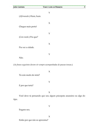 Julio CarraraJulio CarraraJulio CarraraJulio Carrara Voar é cVoar é cVoar é cVoar é com os Pássarosom os Pássarosom os Pássarosom os Pássaros 3333
Y
(Afirmando.) Hum, hum.
X
Chegue mais perto!
Y
(Com medo.) Pra que?
X
Pra ver a cidade.
Y
Não.
(As frases seguintes devem vir sempre acompanhadas de pausas tensas.)
X
Tá com medo de mim?
Y
E por que teria?
X
Você deve tá pensando que sou algum psicopata assassino ou algo do
tipo.
Y
Engano seu.
X
Então por que não se aproxima?
 