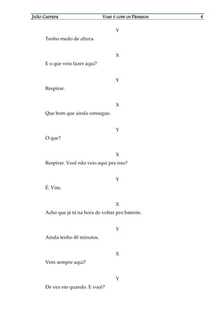 Julio CarraraJulio CarraraJulio CarraraJulio Carrara Voar é cVoar é cVoar é cVoar é com os Pássarosom os Pássarosom os Pássarosom os Pássaros 4444
Y
Tenho medo de altura.
X
E o que veio fazer aqui?
Y
Respirar.
X
Que bom que ainda consegue.
Y
O que?
X
Respirar. Você não veio aqui pra isso?
Y
É. Vim.
X
Acho que já tá na hora de voltar pro batente.
Y
Ainda tenho 40 minutos.
X
Vem sempre aqui?
Y
De vez em quando. E você?
 