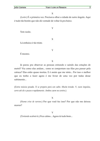 Julio CarraraJulio CarraraJulio CarraraJulio Carrara Voar é cVoar é cVoar é cVoar é com os Pássarosom os Pássarosom os Pássarosom os Pássaros 5555
X
(Lento.) É a primeira vez. Precisava olhar a cidade de outro ângulo. Aqui
é tudo tão bonito que não dá vontade de voltar lá pra baixo.
Y
Tem razão.
X
Lá embaixo é tão triste.
Y
É mesmo.
X
Já parou pra observar as pessoas entrando e saindo das estações de
metrô? Viu como elas andam... como se comportam nas filas pra passar pela
catraca? Elas estão quase mortas. E é assim que me sinto... Por isso o melhor
que eu tenho a fazer agora é me livrar de uma vez por todas desse
sofrimento...
(Entra música pesada. X se prepara para um salto. Muita tensão. Y, num impulso,
corre até ele e puxa-o rapidamente. Ambos caem no centro.)
X
(Numa crise de nervos.) Por que você fez isso? Por que não me deixou
morrer?
Y
(Tentando acalmá-lo.) Fica calmo... Agora tá tudo bem...
 