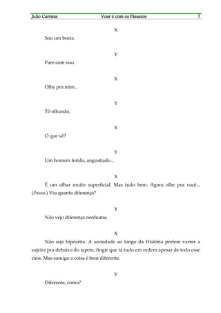 Julio CarraraJulio CarraraJulio CarraraJulio Carrara Voar é cVoar é cVoar é cVoar é com os Pássarosom os Pássarosom os Pássarosom os Pássaros 7777
X
Sou um bosta.
Y
Pare com isso.
X
Olhe pra mim...
Y
Tô olhando.
X
O que vê?
Y
Um homem ferido, angustiado...
X
É um olhar muito superficial. Mas tudo bem. Agora olhe pra você...
(Pausa.) Viu quanta diferença?
Y
Não vejo diferença nenhuma.
X
Não seja hipócrita. A sociedade ao longo da História prefere varrer a
sujeira pra debaixo do tapete, fingir que tá tudo em ordem apesar de todo esse
caos. Mas comigo a coisa é bem diferente.
Y
Diferente, como?
 