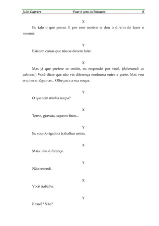 Julio CarraraJulio CarraraJulio CarraraJulio Carrara Voar é cVoar é cVoar é cVoar é com os Pássarosom os Pássarosom os Pássarosom os Pássaros 8888
X
Eu falo o que penso. E por esse motivo te dou o direito de fazer o
mesmo.
Y
Existem coisas que não se devem falar.
X
Mas já que prefere se omitir, eu respondo por você. (Saboreando as
palavras.) Você disse que não via diferença nenhuma entre a gente. Mas vou
enumerar algumas... Olhe para a sua roupa.
Y
O que tem minha roupa?
X
Terno, gravata, sapatos finos...
Y
Eu sou obrigado a trabalhar assim.
X
Mais uma diferença.
Y
Não entendi.
X
Você trabalha.
Y
E você? Não?
 
