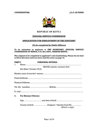 Page 1 of 16
CONFIDENTIAL J.S.C.2A FORM
REPUBLIC OF KENYA
JUDICIAL SERVICE COMMISSION
APPLICATION FOR EMPLOYMENT IN THE JUDICIARY
(To be completed by Public Officers)
To be submitted in triplicate to THE SECRETARY, JUDICIAL SERVICE
COMMISSION OF KENYA, P.O. Box 30041, NAIROBI KENYA.
The original to be completed in applicant’s own handwriting. Please do not start
to fill in this form until you have read the notes on page 16.
PART I PERSONAL DETAILS
1. Name……………………………………………………………………………
BLOCK capitals, surname first)
Sex Male/ Female (Tick)
Maiden name if married woman……………………………………………………
Postal Address………………………………………………………………………….
Physical Address……………………………………………………………………….
Tel. No: Landline …………………………Mobile…………………………………..
E. mail……………………………………………………………………………………..
2. For Kenyan Citizens
Age …………….……….. and date of birth ……………..……………………
County of birth …………………Passport / Identity Card No……………
(Attach a copy)
 