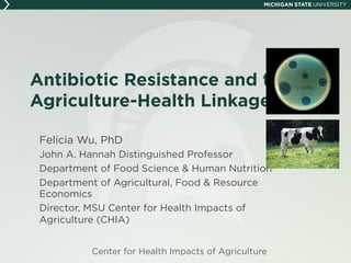 Antibiotic Resistance and the
Agriculture-Health Linkage
Felicia Wu, PhD
John A. Hannah Distinguished Professor
Department of Food Science & Human Nutrition
Department of Agricultural, Food & Resource
Economics
Director, MSU Center for Health Impacts of
Agriculture (CHIA)
Center for Health Impacts of Agriculture
 