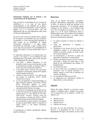 Medwave, ISSN 0717-6384                                       Generalidades Sobre la Diarrea Aguda Infecciosa
Congreso, Simp. Sat.                                                                                    Wu E
Edición Abril 2002



Orientación etiológica por la historia y las            Rotavirus
características de las deposiciones
                                                        Virus de la familia Reoviridae, icosaédrico,
Hay que buscar el antecedente de uso reciente de        desnudo, ARN biténico, segmentado, cuyo nombre
antibióticos y, si se trata de una diarrea              se debe a la forma de rueda que presenta en la
intrahospitalaria, es más probable que se deba a        microscopía electrónica. Es el principal agente
agentes fácilmente transmisibles, como la Shigella,     etiológico de las diarreas, a nivel mundial. Para
algunas coli y el Cryptosporidium, que está             este virus se distinguen tres grupos: A, B y C. El
adquiriendo cada vez más importancia como causa         grupo A es el de mayor importancia clínica y
de diarrea intrahospitalaria.                           epidemiológica, pues es la primera causa de diarrea
                                                        en el mundo. La infección y el cuadro clínico
Si ocurre en los centros de cuidado diurno, además      tienen las características siguientes:
de los agentes ya nombrados hay que considerar
los parásitos y, si hay varias personas afectadas, se   •   Se puede presentar en forma de endemia o
debe pensar en la posibilidad de alguna                     brotes.
intoxicación alimentaria o en algún agente              •   Ataca de preferencia a lactantes y
transmitido por alimentos o agua. Cuando ocurre             preescolares.
en un viaje, hay que pensar en la posibilidad de la     •   Predomina en los meses fríos (en los climas
diarrea del viajero, en la que puede haber virus o          templados), aunque se ha demostrado que
ECET.                                                       también se presenta, aunque en menor escala,
                                                            en los meses calurosos.
Es importante determinar si las deposiciones son
                                                        •   Su diseminación es fecal-oral y puede dar
acuosas o con sangre, y si se acompañan de otras
                                                            infecciones sintomáticas o asintomáticas.
manifestaciones como fiebre, dolor rectal, tenesmo
                                                        •   Produce una diarrea acuosa, sin pus ni sangre,
o dolor abdominal. Por ejemplo:
                                                            que puede ir desde leve hasta grave y que
• con fiebre y diarrea disentérica, lo más
                                                            puede ser tan deshidratante que obligue a la
    probable es que la causa sea bacteriana, ya que
                                                            hospitalización.
    la disentería por amebas no produce fiebre, a
                                                        •   Es de duración corta.
    menos que exista compromiso hepático;
                                                        •   Es muy común que se acompañe de vómitos
• si hay dolor rectal y tenesmo, hay que pensar
                                                            frecuentes, que en general preceden a la
    en Shigella o Entamoeba, aunque otros agentes
                                                            diarrea, aunque a veces sólo se presenta con
    también pueden producirla;
                                                            vómitos, sin diarrea.
• respecto al tipo de diarrea: si es acuosa, hay
                                                        •   Se acompaña de fiebre no muy alta.
    que pensar en Rotavirus, ECET, ECEP,
    Campylobacter jejuni;                               •   Se diagnostica por Rotaforesis, ELISA en
                                                            deposiciones y otros exámenes.
• en caso de disentería o colitis hemorrágica, se
    debe sospechar Shigella, Salmonella, ECEH,
    ECEI, Clostridium difficile, C. jejuni,
    Entamoeba histolytica, Shigella, en Chile, es la    Shigella
    causa principal de diarrea con sangre;
• si la diarrea es prolongada y ha durado más de        Dentro del género Shigella se reconocen cuatro
    14 días, hay que pensar en algunos agentes que      especies y múltiples tipos y subtipos, de acuerdo
    pueden dar per se una diarrea de este tipo,         con la composición de su antígeno o (LPS). Las
    como ECEP, Yersinia, Giardia y otros. En            especies son:
    este momento, se piensa que ECEA o ECDA
    también pueden causar diarrea prolongada;           •   Shigella sonnei
• las evacuaciones en gran cuantía y con aspecto        •   Shigella flexneri
    de agua de arroz deben inducir a sospechar el       •   Shigella boydii
    cólera, ECET y, con menos frecuencia,               •   Shigella dysenteriae
    Salmonella.
                                                        De éstas, las dos más frecuentes son sonnei y
A continuación se tratarán sucintamente algunos         flexneri, y el predomino de una u otra varía
agentes etiológicos.                                    dependiendo del lugar y de la época, ya que en una



                                     Medwave. Derechos Reservados.                                         3
 