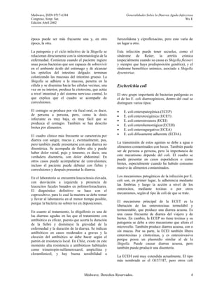 Medwave, ISSN 0717-6384                                       Generalidades Sobre la Diarrea Aguda Infecciosa
Congreso, Simp. Sat.                                                                                    Wu E
Edición Abril 2002



época puede ser más frecuente una y, en otra            furozolidona y ciprofloxacino, pero esto varía de
época, la otra.                                         un lugar a otro.

La patogenia y el ciclo infectivo de la Shigella se     Esta infección puede tener secuelas, como el
relacionan directamente con la sintomatología de la     síndrome de Reiter, la artritis crónica
enfermedad. Comienza cuando el paciente ingiere         (especialmente cuando su causa es Shigella flexneri
unas pocas bacterias que son capaces de sobrevivir      y siempre que haya predisposición genética), y el
en el ambiente ácido del estómago y de alcanzar         síndrome hemolítico urémico, asociado a Shigella
los epitelios del intestino delgado; terminan           dysenteriae.
colonizando las mucosas del intestino grueso. La
Shigella se adhiere a la mucosa, penetra en la
célula y se disemina hacia las células vecinas; una     Escherichia coli
vez en su interior, produce la citotoxina, que actúa
a nivel intestinal y del sistema nervioso central, lo   El otro grupo importante de bacterias patógenas es
que explica que el cuadro se acompañe de                el de las E. coli diarreogénicos, dentro del cual se
convulsiones.                                           distinguen varios tipos:

El contagio se produce por vía fecal-oral, es decir,    •   E. coli enteropatogénica (ECEP)
de persona a persona, pero, como la dosis               •   E. coli enterotoxigénica (ECET)
infectante es muy baja, es muy fácil que se             •   E. coli enteroinvasora (ECEI)
produzca el contagio. También se han descrito
                                                        •   E. coli enterohemorrágica (ECEH)
brotes por alimentos.
                                                        •   E. coli enteroagregativa (ECEA)
El cuadro clínico más frecuente se caracteriza por      •   E. coli difusamente adherente (ECDA).
diarrea con sangre, mucus y, eventualmente, pus,
pero también puede presentarse con una diarrea no       La transmisión de estos agentes se debe a agua o
disentérica. Se acompaña de fiebre alta y puede         alimentos contaminados con heces. También puede
haber dolor rectal, pujo y tenesmo, es decir, una       ser de persona a persona, pero la importancia de
verdadera disentería, con dolor abdominal. En           este mecanismo depende del coli. El cuadro se
otros casos puede acompañarse de convulsiones;          puede presentar en casos esporádicos o como
incluso el paciente puede debutar con fiebre y          brotes, especialmente cuando ha habido consumo
convulsiones y después presentar la diarrea.            masivo de alimentos contaminados.

En el laboratorio se encuentra leucocitosis elevada,    Los mecanismos patogénicos de la infección por E.
con desviación a izquierda y presencia de               coli son, en primer lugar, la adherencia mediante
leucocitos fecales basados en polimorfonucleares.       las fimbrias y luego la acción a nivel de los
El diagnóstico definitivo se hace con el                enterocitos, mediante toxinas o por otros
coprocultivo, para lo cual la muestra se debe tomar     mecanismos, según el tipo de coli de que se trate.
y llevar al laboratorio en el menor tiempo posible,
porque la bacteria no sobrevive en deposiciones.        El mecanismo principal de la ECET es la
                                                        liberación de las enterotoxinas termolábil y
En cuanto al tratamiento, la shigellosis es una de      termoestable, que produce una diarrea acuosa. Es
las diarreas agudas en las que el tratamiento con       una causa frecuente de diarrea del viajero y de
antibiótico es eficaz, puesto que acorta la duración    brotes. En cambio, la ECEP no tiene toxinas y su
de la fiebre y disminuye la gravedad de la              patogenia se debe a otro mecanismo que altera el
enfermedad y la duración de la diarrea. Se indican      microvello. También produce diarrea acuosa, con o
antibióticos en casos moderados a graves y la           sin mucus. Por su parte, la ECEI también libera
elección del antibiótico se debe hacer según el         enterotoxinas y citotoxinas, y es enteroinvasiva
patrón de resistencia local. En Chile, existe en este   porque posee un plasmidio similar al de la
momento alta resistencia a antibióticos habituales      Shigella. Puede causar diarrea acuosa, pero
como trimetropin-sulfametoxazol, ampicilina y           también puede producir una disentería.
cloramfenicol, y hay buena sensibilidad a
                                                        La ECEH está muy extendida actualmente. El tipo
                                                        más nombrado es el O157/H7, pero otros coli


                                     Medwave. Derechos Reservados.                                         4
 
