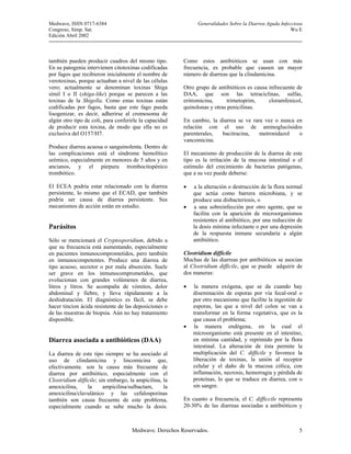 Medwave, ISSN 0717-6384                                       Generalidades Sobre la Diarrea Aguda Infecciosa
Congreso, Simp. Sat.                                                                                    Wu E
Edición Abril 2002



también pueden producir cuadros del mismo tipo.         Como estos antibióticos se usan con más
En su patogenia intervienen citotoxinas codificadas     frecuencia, es probable que causen un mayor
por fagos que recibieron inicialmente el nombre de      número de diarreas que la clindamicina.
verotoxinas, porque actuaban a nivel de las células
vero; actualmente se denominan toxinas Shiga            Otro grupo de antibióticos es causa infrecuente de
símil I o II (shiga-like) porque se parecen a las       DAA, que son las tetraciclinas, sulfas,
toxinas de la Shigella. Como estas toxinas están        eritromicina,      trimetoprim,     cloramfenicol,
codificadas por fagos, basta que este fago pueda        quinolonas y otras penicilinas.
lisogenizar, es decir, adherirse al cromosoma de
algún otro tipo de coli, para conferirle la capacidad   En cambio, la diarrea se ve rara vez o nunca en
de producir esta toxina, de modo que ella no es         relación con el uso de aminoglucósidos
exclusiva del O157/H7.                                  parenterales,  bacitracina,    metronidazol   o
                                                        vancomicina.
Produce diarrea acuosa o sanguinolenta. Dentro de
las complicaciones está el síndrome hemolítico          El mecanismo de producción de la diarrea de este
urémico, especialmente en menores de 5 años y en        tipo es la irritación de la mucosa intestinal o el
ancianos, y el púrpura trombocitopénico                 estímulo del crecimiento de bacterias patógenas,
trombótico.                                             que a su vez puede deberse:

El ECEA podría estar relacionado con la diarrea         •   a la alteración o destrucción de la flora normal
persistente, lo mismo que el ECAD, que también              que actúa como barrera microbiana, y se
podría ser causa de diarrea persistente. Sus                produce una disbacteriosis, o
mecanismos de acción están en estudio.                  •   a una sobreinfección por otro agente, que se
                                                            facilita con la aparición de microorganismos
                                                            resistentes al antibiótico, por una reducción de
Parásitos                                                   la dosis mínima infectante o por una depresión
                                                            de la respuesta inmune secundaria a algún
Sólo se mencionará el Cryptosporidium, debido a             antibiótico.
que su frecuencia está aumentando, especialmente
en pacientes inmunocomprometidos, pero también          Clostridium difficile
en inmunocompetentes. Produce una diarrea de            Muchas de las diarreas por antibióticos se asocian
tipo acuoso, secretor o por mala absorción. Suele       al Clostridium difficile, que se puede adquirir de
ser grave en los inmunocomprometidos, que               dos maneras:
evolucionan con grandes volúmenes de diarrea,
litros y litros. Se acompaña de vómitos, dolor          •   la manera exógena, que se da cuando hay
abdominal y fiebre, y lleva rápidamente a la                diseminación de esporas por vía fecal-oral o
deshidratación. El diagnóstico es fácil, se debe            por otro mecanismo que facilite la ingestión de
hacer tincion ácida resistente de las deposiciones o        esporas, las que a nivel del colon se van a
de las muestras de biopsia. Aún no hay tratamiento          transformar en la forma vegetativa, que es la
disponible.                                                 que causa el problema;
                                                        •   la manera endógena, en la cual el
                                                            microorganismo está presente en el intestino,
Diarrea asociada a antibióticos (DAA)                       en mínima cantidad, y reprimido por la flora
                                                            intestinal. La alteración de ésta permite la
La diarrea de este tipo siempre se ha asociado al           multiplicación del C. difficile y favorece la
uso de clindamicina y lincomicina que,                      liberación de toxinas, la unión al receptor
efectivamente. son la causa más frecuente de                celular y el daño de la mucosa cólica, con
diarrea por antibiótico, especialmente con el               inflamación, necrosis, hemorragia y pérdida de
Clostridium difficile; sin embargo, la ampicilina, la       proteínas, lo que se traduce en diarrea, con o
amoxicilina,     la      ampicilina/sulbactam,     la       sin sangre.
amoxicilina/clavulánico y las cefalosporinas
también son causa frecuente de este problema,           En cuanto a frecuencia, el C. difficcile representa
especialmente cuando se sube mucho la dosis.            20-30% de las diarreas asociadas a antibióticos y



                                     Medwave. Derechos Reservados.                                         5
 