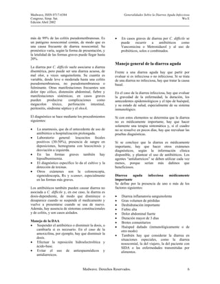 Medwave, ISSN 0717-6384                                        Generalidades Sobre la Diarrea Aguda Infecciosa
Congreso, Simp. Sat.                                                                                     Wu E
Edición Abril 2002



más de 99% de las colitis pseudomenbranosas. Es          •   En casos graves de diarrea por C. difficile se
un patógeno nosocomial común, de modo que es                 puede     recurrir    a   antibióticos  como
una causa frecuente de diarrea nosocomial. Su                Vancomicina o Metronidazol y al uso de
pronóstico varía, según la forma de presentación, y          probióticos, solos o combinados.
la letalidad de las formas graves puede llegar hasta
20%.
                                                         Manejo general de la diarrea aguda
La diarrea por C. difficile suele asociarse a diarrea
disentérica, pero puede ser una diarrea acuosa, de       Frente a una diarrea aguda hay que partir por
mal olor, a veces sanguinolenta. Su cuantía es           evaluar si es infecciosa o no infecciosa. Si se trata
variable, desde leve o moderada hasta una colitis        de una diarrea no infecciosa, hay que tratar la causa
pseudomembranosa, no pseudomembranosa o                  basal.
fulminante. Otras manifestaciones frecuentes son
dolor tipo cólico, distensión abdominal, fiebre y        En el caso de la diarrea infecciosa, hay que evaluar
manifestaciones sistémicas; en casos graves              la gravedad de la enfermedad, la duración, los
pueden       producirse    complicaciones       como     antecedentes epidemiológicos y el tipo de huésped,
megacolon        tóxico,   perforación     intestinal,   y su estado de salud, especialmente de su sistema
peritonitis, síndrome séptico y el shock.                inmunológico.
El diagnóstico se hace mediante los procedimientos       Si con estos elementos se determina que la diarrea
siguientes:                                              no es médicamente importante, hay que hacer
                                                         solamente una terapia sintomática y, si el cuadro
•   La anamnesis, que da el antecedente de uso de        no se resuelve en pocos días, hay que reevaluar las
    antibiótico u hospitalización prolongada.            pruebas diagnósticas.
•   Laboratorio general: leucocitos fecales
    positivos (30-50%), presencia de sangre en           Si se concluye que la diarrea es médicamente
    deposiciones, hemograma con leucocitosis y           importante, hay que hacer otros exámenes
    desviación a izquierda.                              diagnósticos, según la información clínica
•   En las formas graves también hay                     disponible, y plantear el uso de antibióticos. Los
    hipoalbuminemia.                                     agentes “antidiarreicos” se deben utilizar cada vez
•   El diagnóstico específico lo da el cultivo y la      menos, porque serían más dañinos que
    detección de toxinas.                                beneficiosos.
•   Otros exámenes son la colonoscopía,
    sigmoidoscopía, Rx y scanner, especialmente          Diarrea      aguda   infecciosa   médicamente
    en las formas más graves.                            importante
                                                         Se define por la presencia de uno o más de los
Los antibióticos también pueden causar diarrea no        factores siguientes:
asociada a C. difficile y, en ese caso, la diarrea es
dosis-dependiente, de modo que disminuye o               •   Diarrea inflamatoria sanguinolenta
desaparece cuando se suspende el medicamento y           •   Gran volumen de pérdidas
vuelve a presentarse cuando se usa de nuevo.             •   Deshidratación importante
Además, hay ausencia de síntomas constitucionales        •   Fiebre alta
y de colitis, y son casos aislados.                      •   Dolor abdominal fuerte
                                                         •   Duración mayor de 3 días
Manejo de la DAA                                         •   Brotes comunitarios
• Suspender el antibiótico o disminuir la dosis, o       •   Huésped dañado (inmunológicamente o de
  cambiarla si es necesario. En el caso de la                otro modo)
  amoxicilina, por ejemplo, hay que disminuir la
                                                         •   También hay que considerar la diarrea en
  dosis.
                                                             situaciones especiales, como la diarrea
• Efectuar la reposición hidroelectrolitica y                nosocomial, la del viajero, la del paciente con
  ácido-base.                                                SIDA o las enfermedades transmitidas por
• Evitar el uso de antiespasmódicos y                        alimentos.
  antidiarreicos.



                                     Medwave. Derechos Reservados.                                          6
 